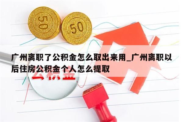 广州离职了公积金怎么取出来用_广州离职以后住房公积金个人怎么提取