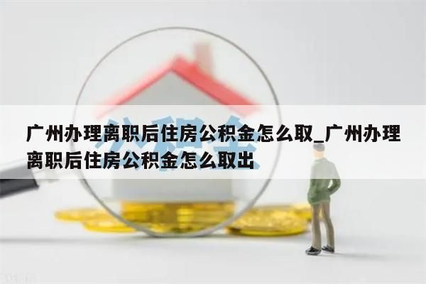 广州办理离职后住房公积金怎么取_广州办理离职后住房公积金怎么取出