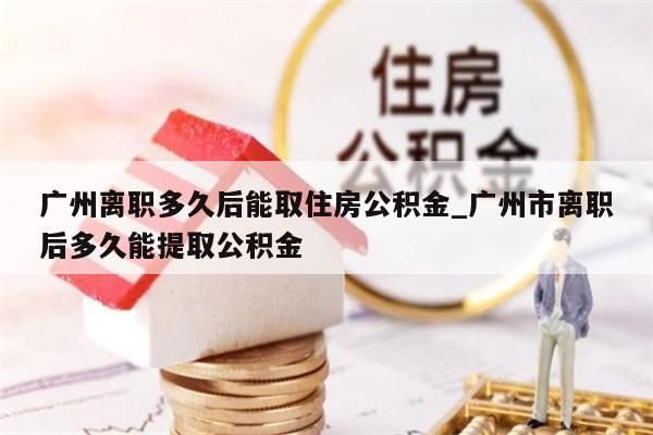 广州离职多久后能取住房公积金_广州市离职后多久能提取公积金